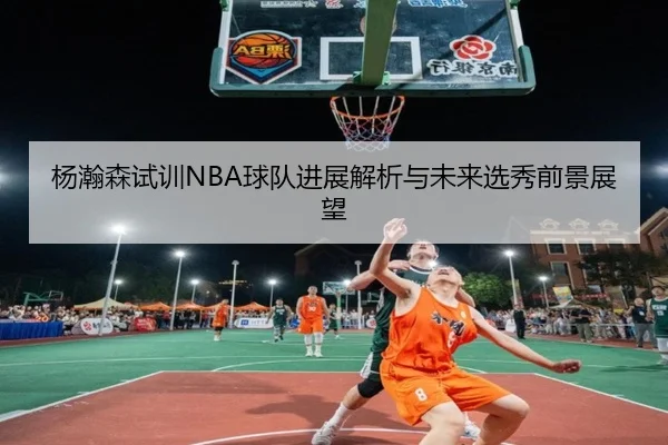 杨瀚森试训NBA球队进展解析与未来选秀前景展望
