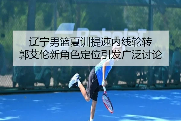 辽宁男篮夏训提速内线轮转 郭艾伦新角色定位引发广泛讨论