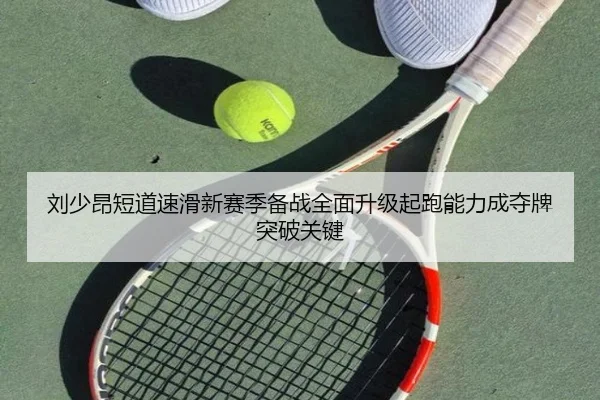 刘少昂短道速滑新赛季备战全面升级起跑能力成夺牌突破关键