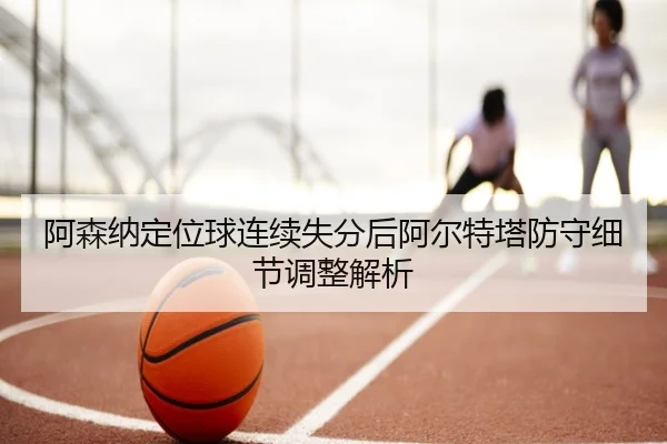 阿森纳定位球连续失分后阿尔特塔防守细节调整解析