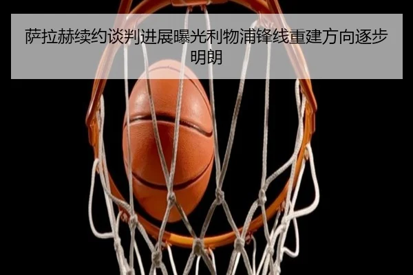 萨拉赫续约谈判进展曝光利物浦锋线重建方向逐步明朗