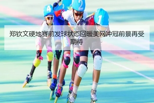 郑钦文硬地赛前发球状态回暖美网冲冠前景再受期待