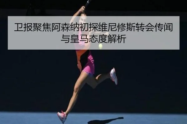 卫报聚焦阿森纳初探维尼修斯转会传闻与皇马态度解析